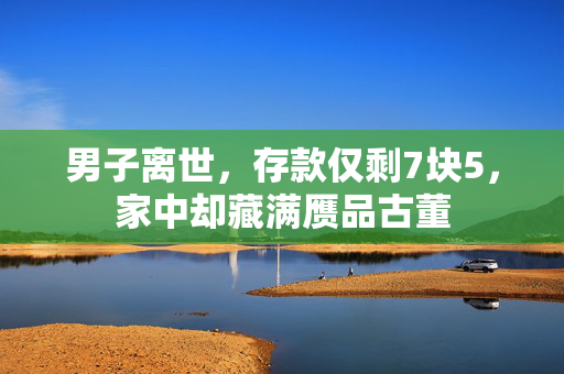 男子离世，存款仅剩7块5，家中却藏满赝品古董