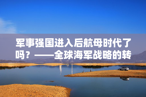 军事强国进入后航母时代了吗？——全球海军战略的转型与挑战