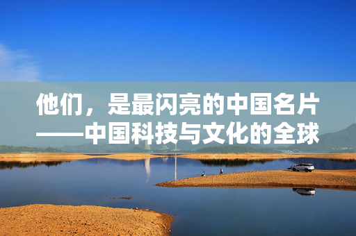 他们，是最闪亮的中国名片——中国科技与文化的全球影响力