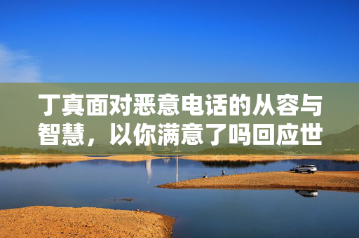 丁真面对恶意电话的从容与智慧，以你满意了吗回应世态炎凉