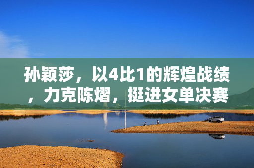 孙颖莎，以4比1的辉煌战绩，力克陈熠，挺进女单决赛的荣耀之路