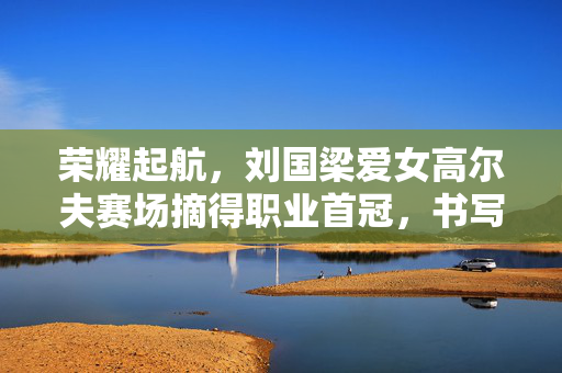 荣耀起航，刘国梁爱女高尔夫赛场摘得职业首冠，书写家族新篇章