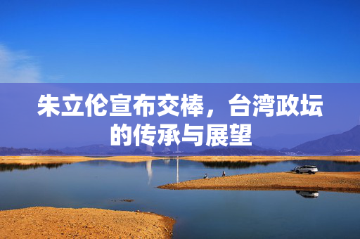 朱立伦宣布交棒，台湾政坛的传承与展望