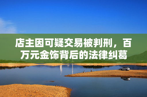 店主因可疑交易被判刑，百万元金饰背后的法律纠葛