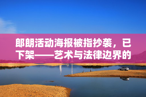 郎朗活动海报被指抄袭，已下架——艺术与法律边界的深刻反思
