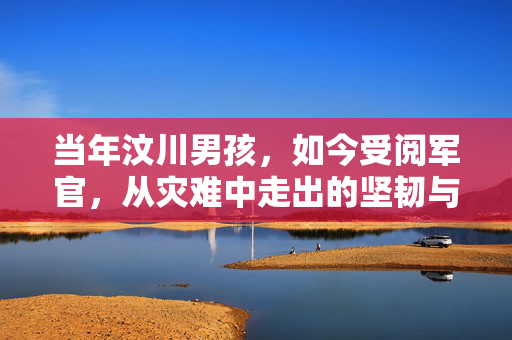 当年汶川男孩，如今受阅军官，从灾难中走出的坚韧与荣耀