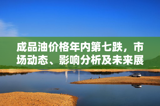 成品油价格年内第七跌，市场动态、影响分析及未来展望