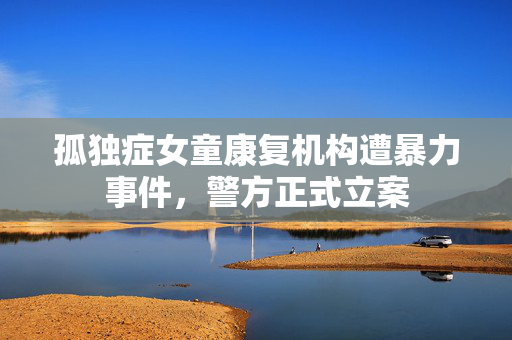 孤独症女童康复机构遭暴力事件，警方正式立案