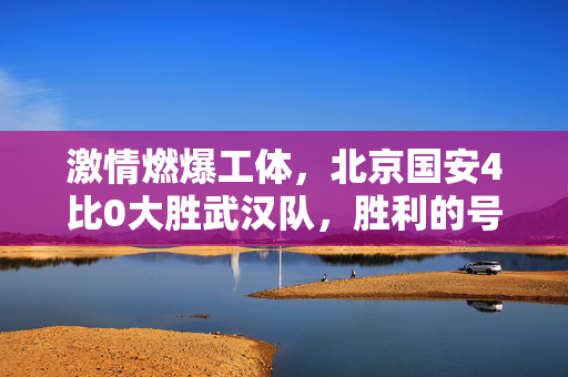 激情燃爆工体，北京国安4比0大胜武汉队，胜利的号角响彻京城夜空