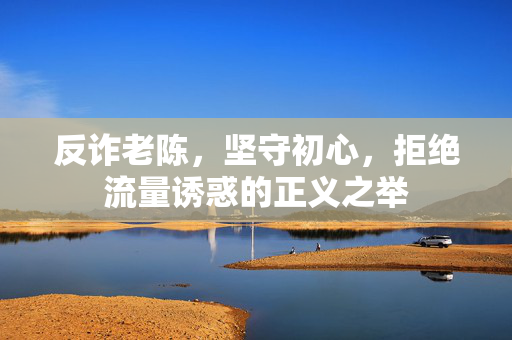 反诈老陈，坚守初心，拒绝流量诱惑的正义之举
