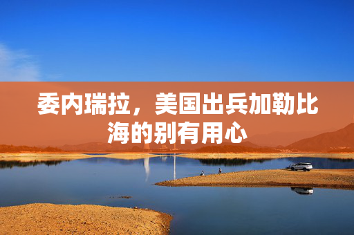 委内瑞拉，美国出兵加勒比海的别有用心