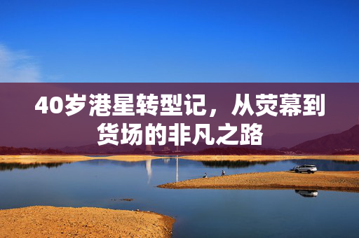 40岁港星转型记，从荧幕到货场的非凡之路