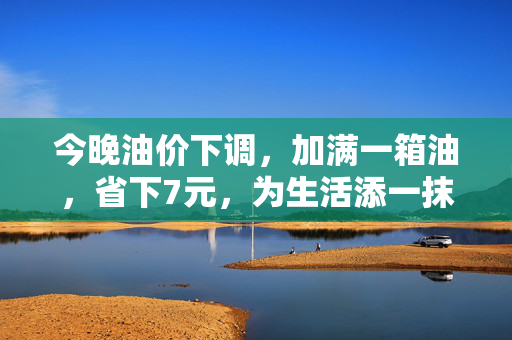 今晚油价下调，加满一箱油，省下7元，为生活添一抹绿色微笑