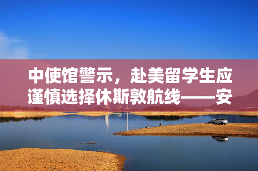 中使馆警示，赴美留学生应谨慎选择休斯敦航线——安全与理性的留学启程