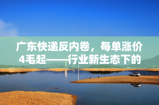广东快递反内卷，每单涨价4毛起——行业新生态下的生存与变革