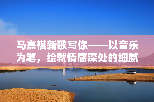 马嘉祺新歌写你——以音乐为笔，绘就情感深处的细腻画卷