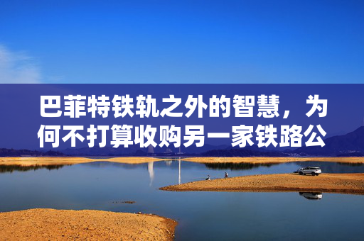 巴菲特铁轨之外的智慧，为何不打算收购另一家铁路公司