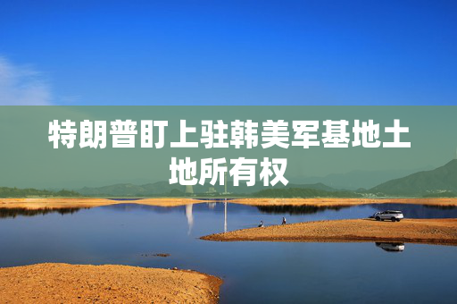 特朗普盯上驻韩美军基地土地所有权