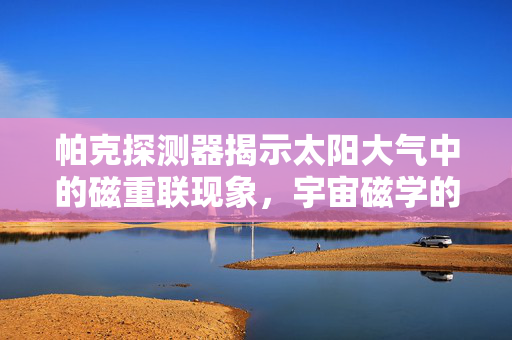 帕克探测器揭示太阳大气中的磁重联现象，宇宙磁学的奥秘