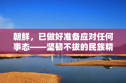 朝鲜，已做好准备应对任何事态——坚韧不拔的民族精神与战略前瞻