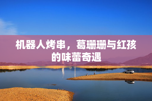 机器人烤串，葛珊珊与红孩的味蕾奇遇