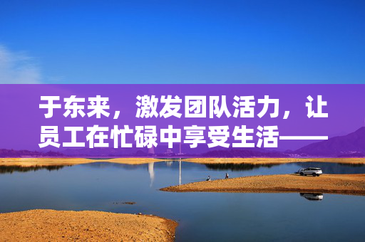 于东来，激发团队活力，让员工在忙碌中享受生活——从看电影喝咖啡谈起