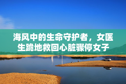 海风中的生命守护者，女医生跪地救回心脏骤停女子
