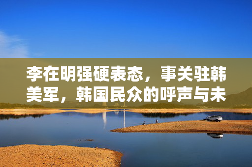 李在明强硬表态，事关驻韩美军，韩国民众的呼声与未来展望