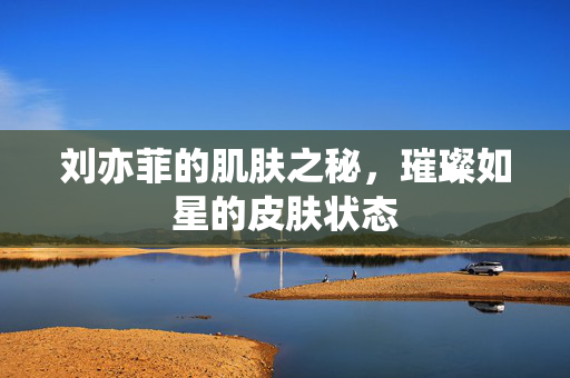 刘亦菲的肌肤之秘，璀璨如星的皮肤状态