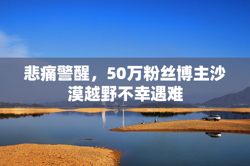 悲痛警醒，50万粉丝博主沙漠越野不幸遇难