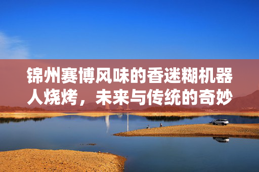 锦州赛博风味的香迷糊机器人烧烤，未来与传统的奇妙碰撞