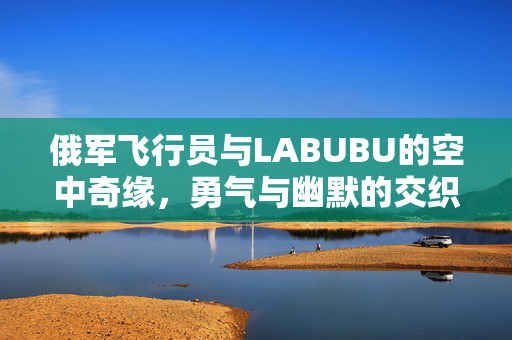 俄军飞行员与LABUBU的空中奇缘，勇气与幽默的交织