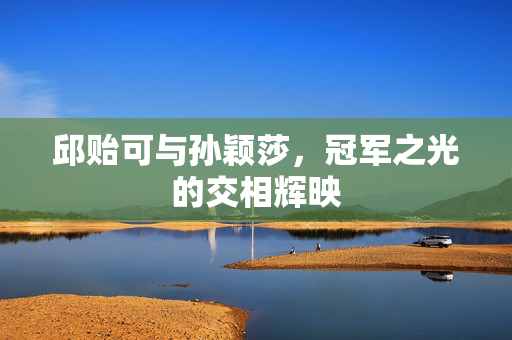 邱贻可与孙颖莎，冠军之光的交相辉映