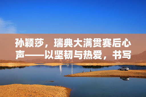 孙颖莎，瑞典大满贯赛后心声——以坚韧与热爱，书写乒乓新篇章