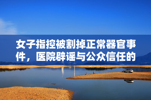 女子指控被割掉正常器官事件，医院辟谣与公众信任的重建