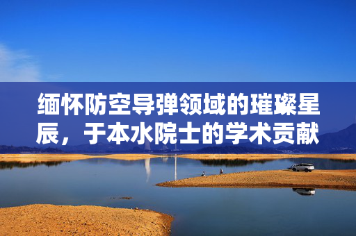 缅怀防空导弹领域的璀璨星辰，于本水院士的学术贡献与精神遗产