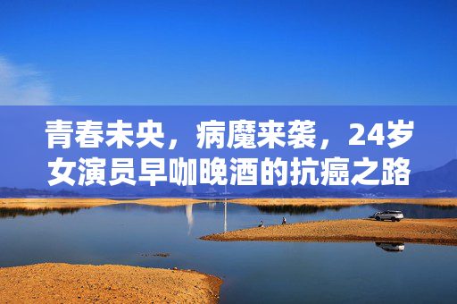 青春未央，病魔来袭，24岁女演员早咖晚酒的抗癌之路