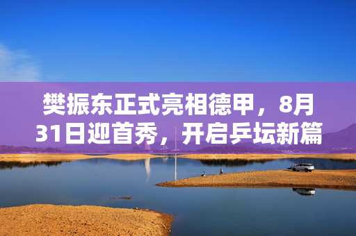 樊振东正式亮相德甲，8月31日迎首秀，开启乒坛新篇章