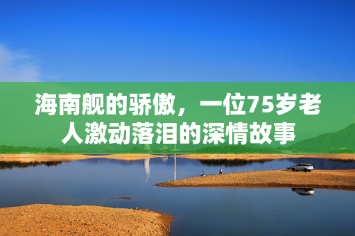 海南舰的骄傲，一位75岁老人激动落泪的深情故事
