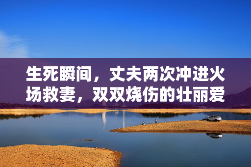 生死瞬间，丈夫两次冲进火场救妻，双双烧伤的壮丽爱情