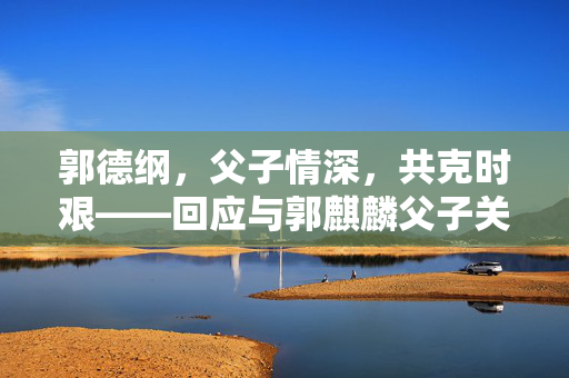 郭德纲，父子情深，共克时艰——回应与郭麒麟父子关系争议