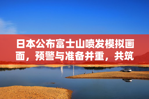 日本公布富士山喷发模拟画面，预警与准备并重，共筑安全防线