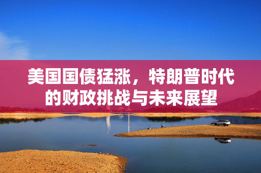 美国国债猛涨，特朗普时代的财政挑战与未来展望