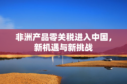 非洲产品零关税进入中国，新机遇与新挑战