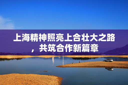 上海精神照亮上合壮大之路，共筑合作新篇章