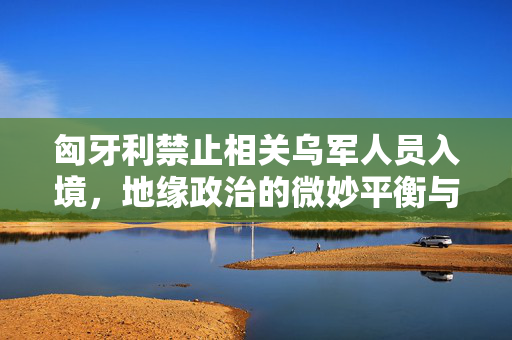匈牙利禁止相关乌军人员入境，地缘政治的微妙平衡与国家安全的考量