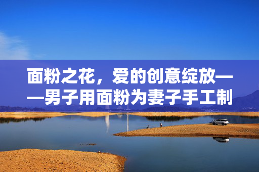 面粉之花，爱的创意绽放——男子用面粉为妻子手工制作一束鲜花的温馨故事