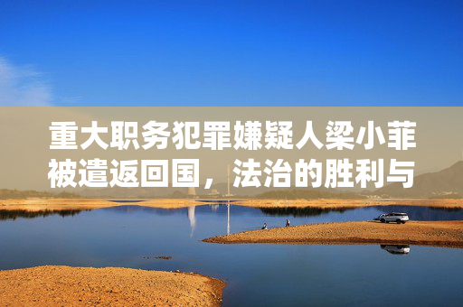 重大职务犯罪嫌疑人梁小菲被遣返回国，法治的胜利与警示