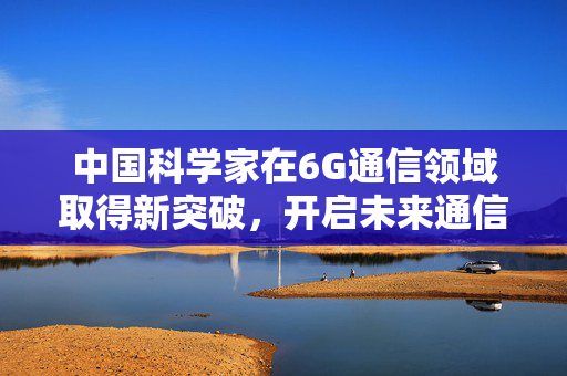 中国科学家在6G通信领域取得新突破，开启未来通信的超级钥匙