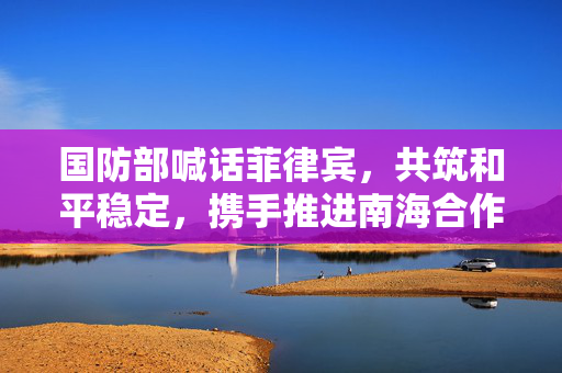 国防部喊话菲律宾，共筑和平稳定，携手推进南海合作